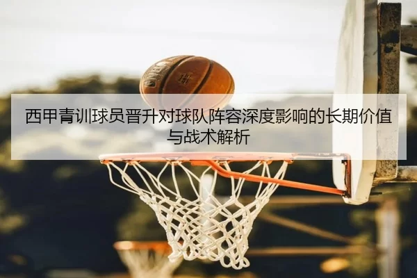 西甲青训球员晋升对球队阵容深度影响的长期价值与战术解析