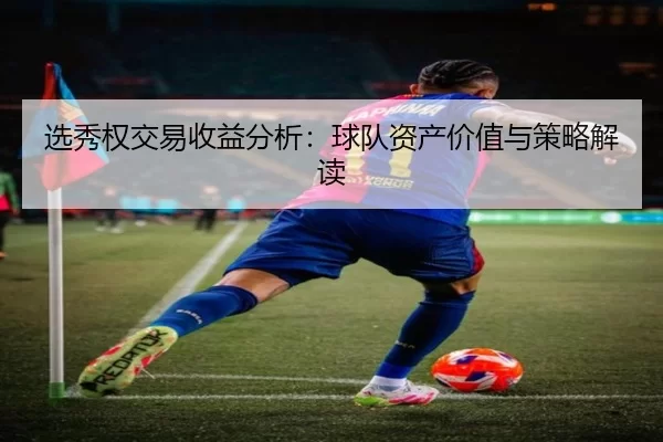 选秀权交易收益分析：球队资产价值与策略解读